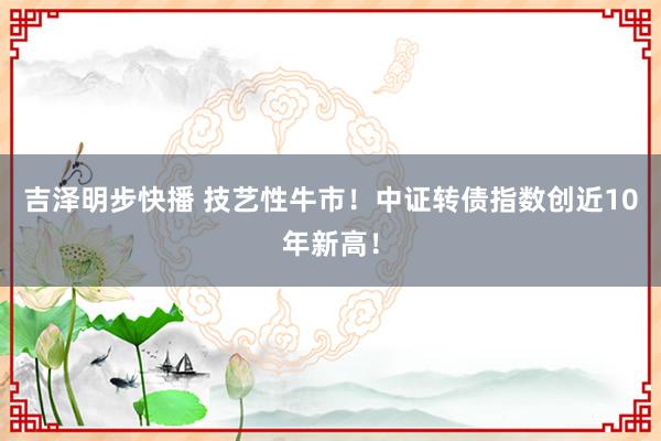 吉泽明步快播 技艺性牛市！中证转债指数创近10年新高！