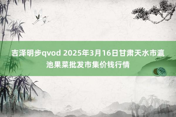 吉泽明步qvod 2025年3月16日甘肃天水市瀛池果菜批发市集价钱行情