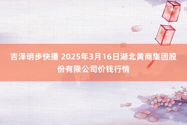 吉泽明步快播 2025年3月16日湖北黄商集团股份有限公司价钱行情