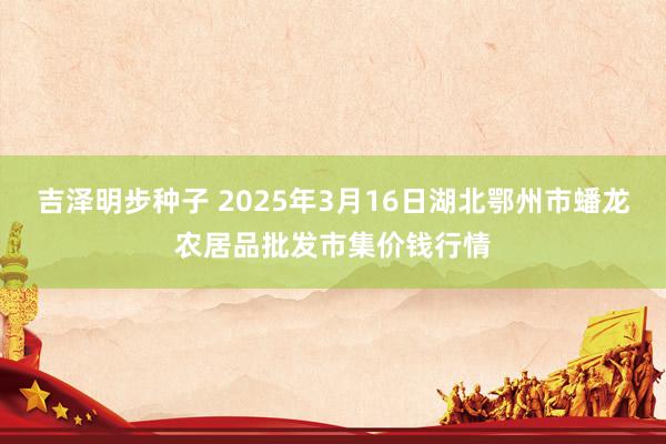 吉泽明步种子 2025年3月16日湖北鄂州市蟠龙农居品批发市集价钱行情
