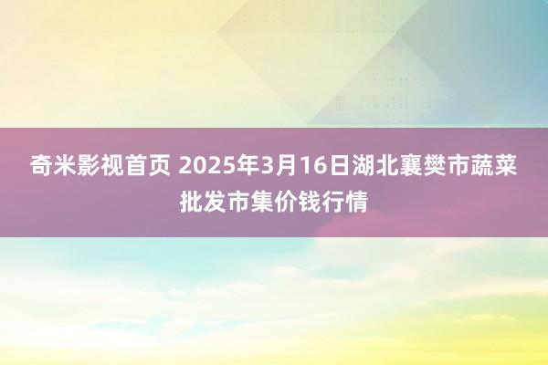奇米影视首页 2025年3月16日湖北襄樊市蔬菜批发市集价钱行情