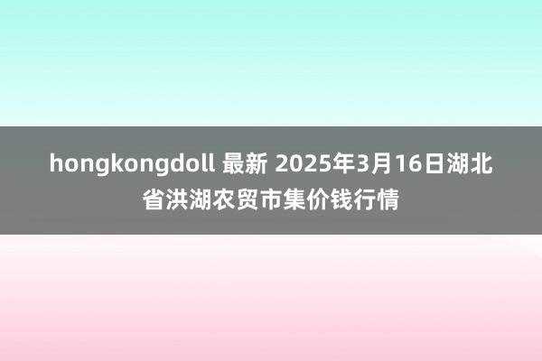 hongkongdoll 最新 2025年3月16日湖北省洪湖农贸市集价钱行情