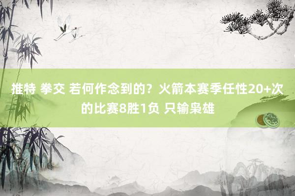 推特 拳交 若何作念到的?火箭本赛季任性20+次的比赛8胜1负 只输枭雄