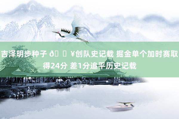 吉泽明步种子 💥创队史记载 掘金单个加时赛取得24分 差1分追平历史记载