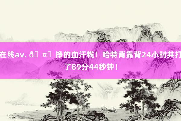 在线av. 🤕挣的血汗钱！哈特背靠背24小时共打了89分44秒钟！