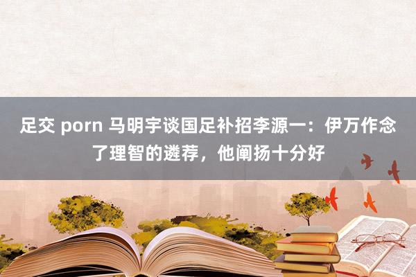 足交 porn 马明宇谈国足补招李源一：伊万作念了理智的遴荐，他阐扬十分好