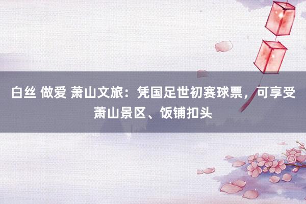 白丝 做爱 萧山文旅：凭国足世初赛球票，可享受萧山景区、饭铺扣头
