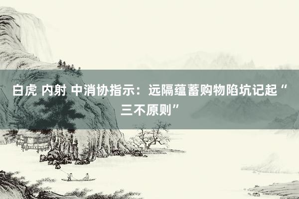 白虎 内射 中消协指示:远隔蕴蓄购物陷坑记起“三不原则”