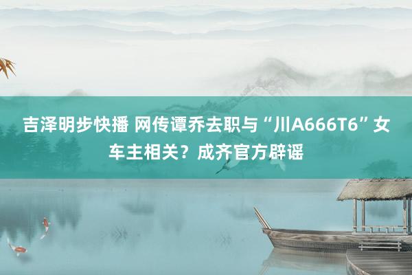 吉泽明步快播 网传谭乔去职与“川A666T6”女车主相关?成齐官方辟谣