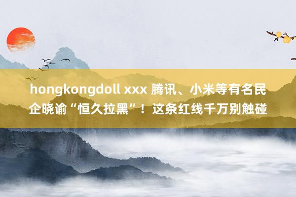 hongkongdoll xxx 腾讯、小米等有名民企晓谕“恒久拉黑”!这条红线千万别触碰