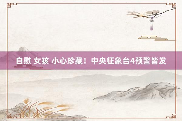 自慰 女孩 小心珍藏！中央征象台4预警皆发