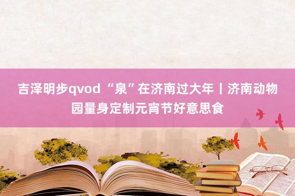 吉泽明步qvod “泉”在济南过大年丨济南动物园量身定制元宵节好意思食