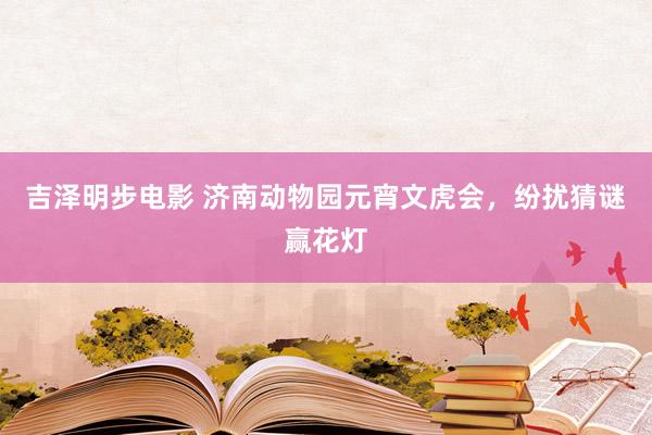 吉泽明步电影 济南动物园元宵文虎会，纷扰猜谜赢花灯
