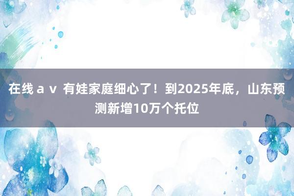 在线av 有娃家庭细心了!到2025年底,山东预测新增10万个托位