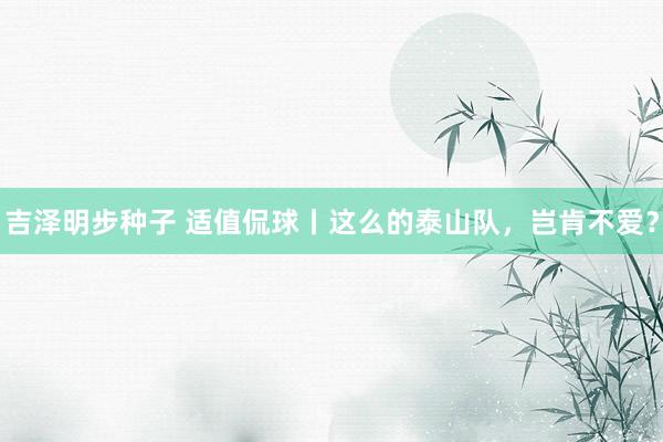 吉泽明步种子 适值侃球丨这么的泰山队，岂肯不爱？
