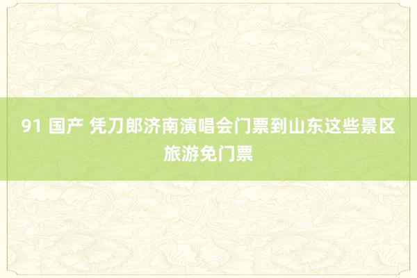 91 国产 凭刀郎济南演唱会门票到山东这些景区旅游免门票