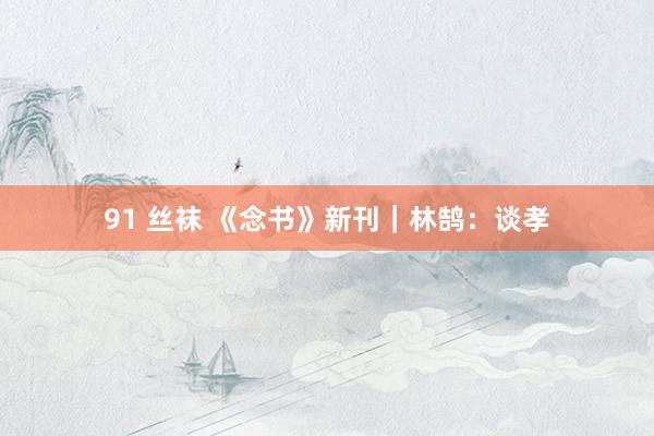 91 丝袜 《念书》新刊|林鹄:谈孝