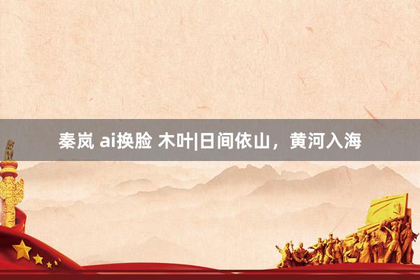 秦岚 ai换脸 木叶|日间依山，黄河入海