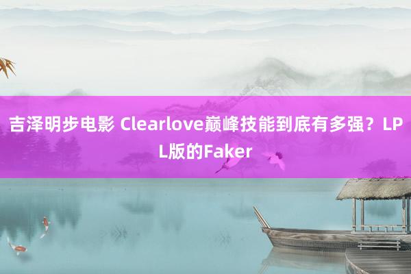 吉泽明步电影 Clearlove巅峰技能到底有多强？LPL版的Faker