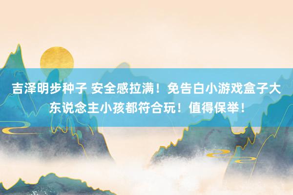 吉泽明步种子 安全感拉满！免告白小游戏盒子大东说念主小孩都符合玩！值得保举！