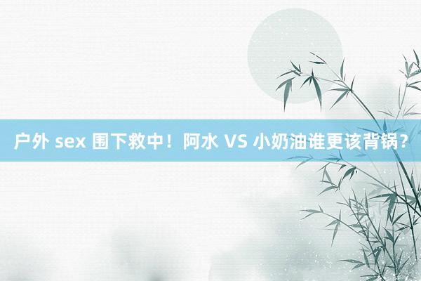 户外 sex 围下救中!阿水 VS 小奶油谁更该背锅?