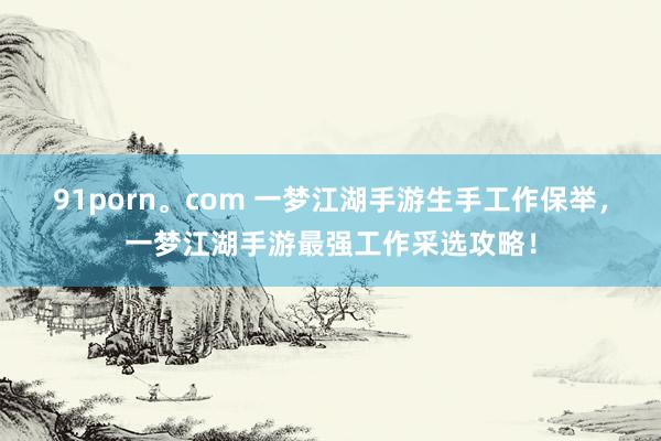 91porn。com 一梦江湖手游生手工作保举,一梦江湖手游最强工作采选攻略!