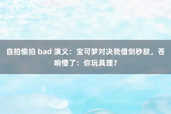 自拍偷拍 bad 演义：宝可梦对决我借剑秒敌，苍响懵了：你玩具理？