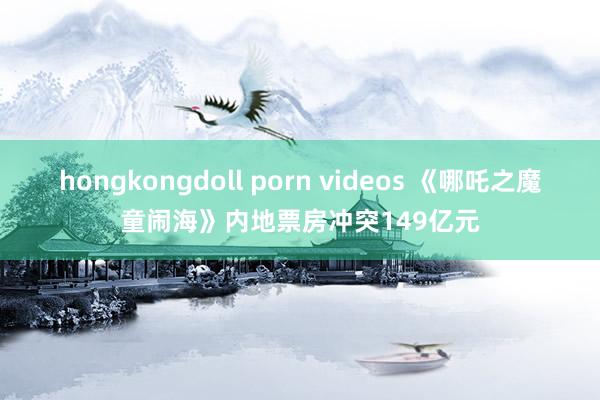 hongkongdoll porn videos 《哪吒之魔童闹海》内地票房冲突149亿元