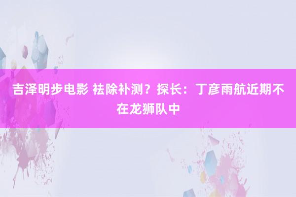 吉泽明步电影 袪除补测？探长：丁彦雨航近期不在龙狮队中