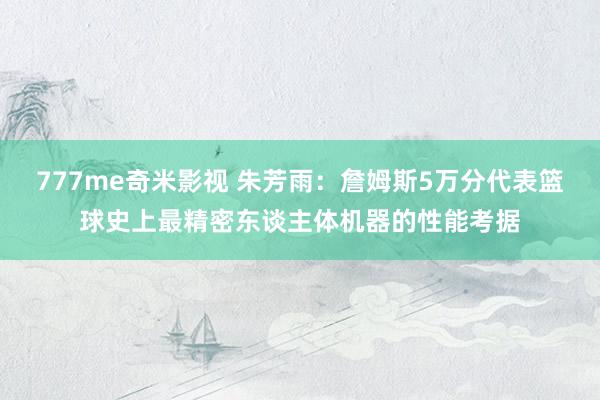 777me奇米影视 朱芳雨：詹姆斯5万分代表篮球史上最精密东谈主体机器的性能考据