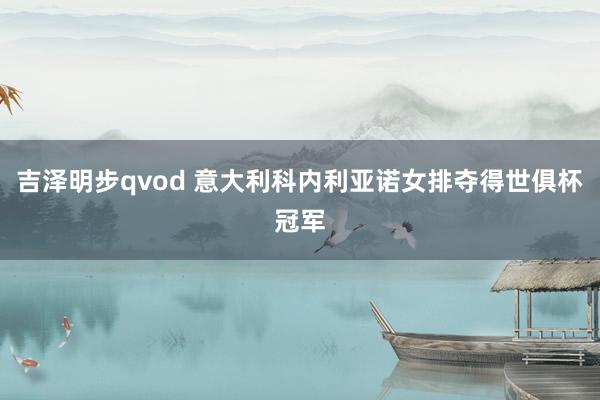 吉泽明步qvod 意大利科内利亚诺女排夺得世俱杯冠军