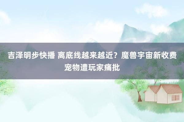 吉泽明步快播 离底线越来越近?魔兽宇宙新收费宠物遭玩家痛批