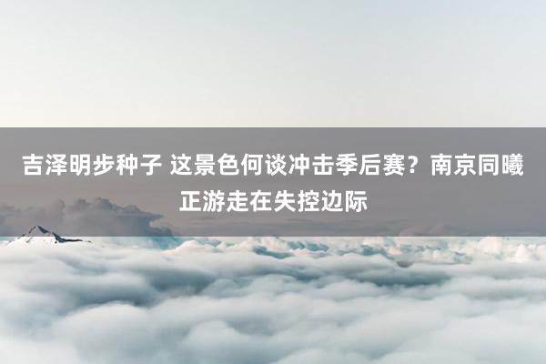 吉泽明步种子 这景色何谈冲击季后赛？南京同曦正游走在失控边际
