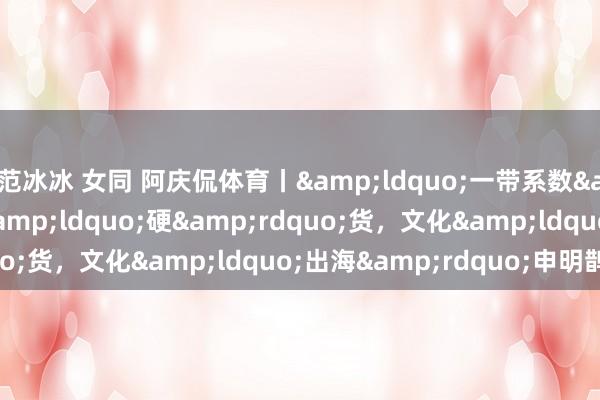 范冰冰 女同 阿庆侃体育丨“一带系数”不啻“硬”货,文化“出海”申明鹊起