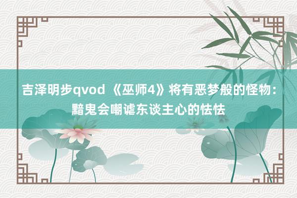 吉泽明步qvod 《巫师4》将有恶梦般的怪物:黯鬼会嘲谑东谈主心的怯怯