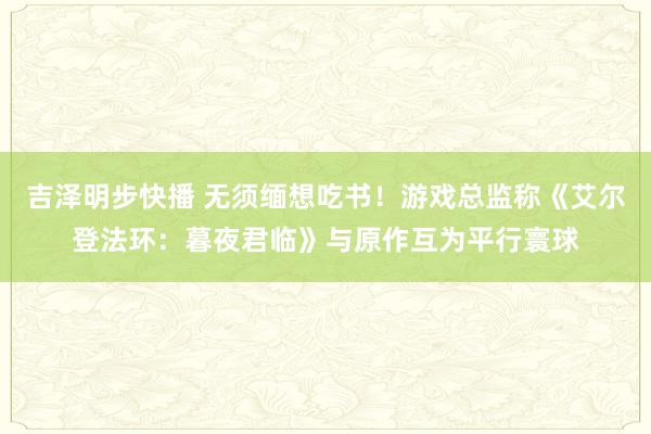 吉泽明步快播 无须缅想吃书!游戏总监称《艾尔登法环:暮夜君临》与原作互为平行寰球