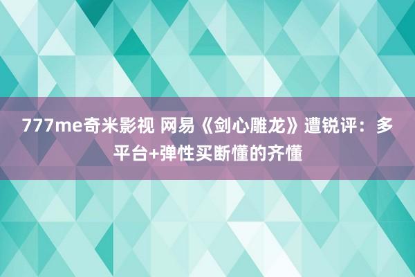 777me奇米影视 网易《剑心雕龙》遭锐评：多平台+弹性买断懂的齐懂