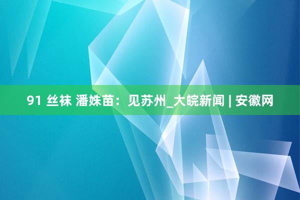 91 丝袜 潘姝苗:见苏州_大皖新闻 | 安徽网