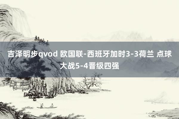 吉泽明步qvod 欧国联-西班牙加时3-3荷兰 点球大战5-4晋级四强