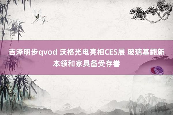 吉泽明步qvod 沃格光电亮相CES展 玻璃基翻新本领和家具备受存眷