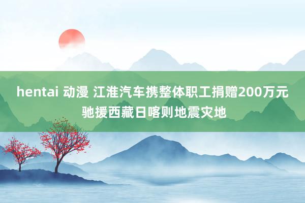 hentai 动漫 江淮汽车携整体职工捐赠200万元 驰援西藏日喀则地震灾地